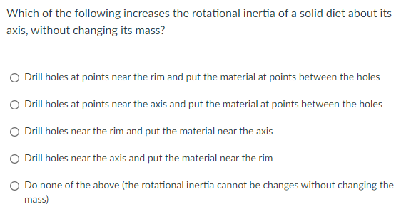 Which of the following increases the rotational inertia of a solid diet about its
axis, without changing its mass?
O Drill holes at points near the rim and put the material at points between the holes
O Drill holes at points near the axis and put the material at points between the holes
O Drill holes near the rim and put the material near the axis
O Drill holes near the axis and put the material near the rim
O Do none of the above (the rotational inertia cannot be changes without changing the
mass)
