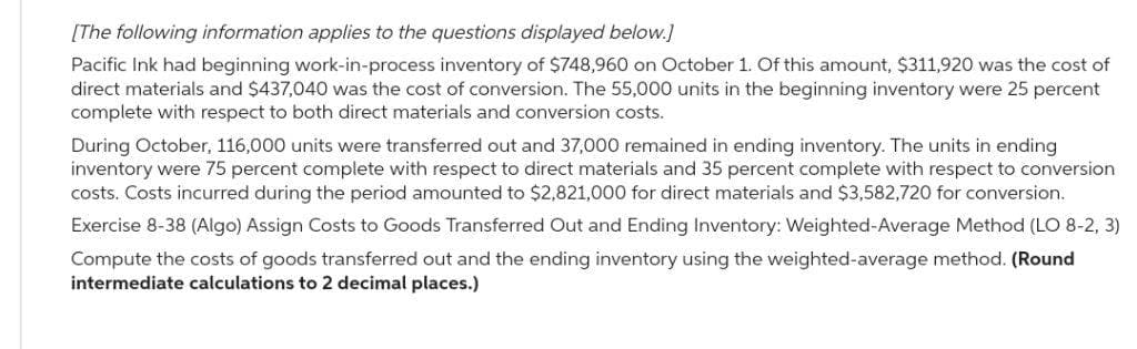 [The following information applies to the questions displayed below.]
Pacific Ink had beginning work-in-process inventory of $748,960 on October 1. Of this amount, $311,920 was the cost of
direct materials and $437,040 was the cost of conversion. The 55,000 units in the beginning inventory were 25 percent
complete with respect to both direct materials and conversion costs.
During October, 116,000 units were transferred out and 37,000 remained in ending inventory. The units in ending
inventory were 75 percent complete with respect to direct materials and 35 percent complete with respect to conversion
costs. Costs incurred during the period amounted to $2,821,000 for direct materials and $3,582,720 for conversion.
Exercise 8-38 (Algo) Assign Costs to Goods Transferred Out and Ending Inventory: Weighted-Average Method (LO 8-2, 3)
Compute the costs of goods transferred out and the ending inventory using the weighted-average method. (Round
intermediate calculations to 2 decimal places.)