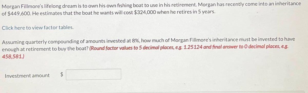 Morgan Fillmore's lifelong dream is to own his own fishing boat to use in his retirement. Morgan has recently come into an inheritance
of $449,600. He estimates that the boat he wants will cost $324,000 when he retires in 5 years.
Click here to view factor tables.
Assuming quarterly compounding of amounts invested at 8%, how much of Morgan Fillmore's inheritance must be invested to have
enough at retirement to buy the boat? (Round factor values to 5 decimal places, e.g. 1.25124 and final answer to 0 decimal places, e.g.
458,581.)
Investment amount