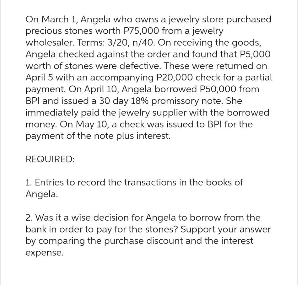 On March 1, Angela who owns a jewelry store purchased
precious stones worth P75,000 from a jewelry
wholesaler. Terms: 3/20, n/40. On receiving the goods,
Angela checked against the order and found that P5,000
worth of stones were defective. These were returned on
April 5 with an accompanying P20,000 check for a partial
payment. On April 10, Angela borrowed P50,000 from
BPI and issued a 30 day 18% promissory note. She
immediately paid the jewelry supplier with the borrowed
money. On May 10, a check was issued to BPI for the
payment of the note plus interest.
REQUIRED:
1. Entries to record the transactions in the books of
Angela.
2. Was it a wise decision for Angela to borrow from the
bank in order to pay for the stones? Support your answer
by comparing the purchase discount and the interest
expense.