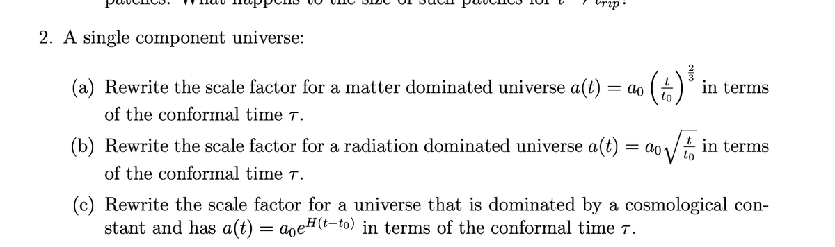 urip
2. A single component universe:
(a) Rewrite the scale factor for a matter dominated universe a(t)
of the conformal time T.
= ao
( 4 ) ³
= ao
(b) Rewrite the scale factor for a radiation dominated universe a(t)
of the conformal time 7.
in terms
in terms
(c) Rewrite the scale factor for a universe that is dominated by a cosmological con-
stant and has a(t) = aoe²(t-to) in terms of the conformal time 7.