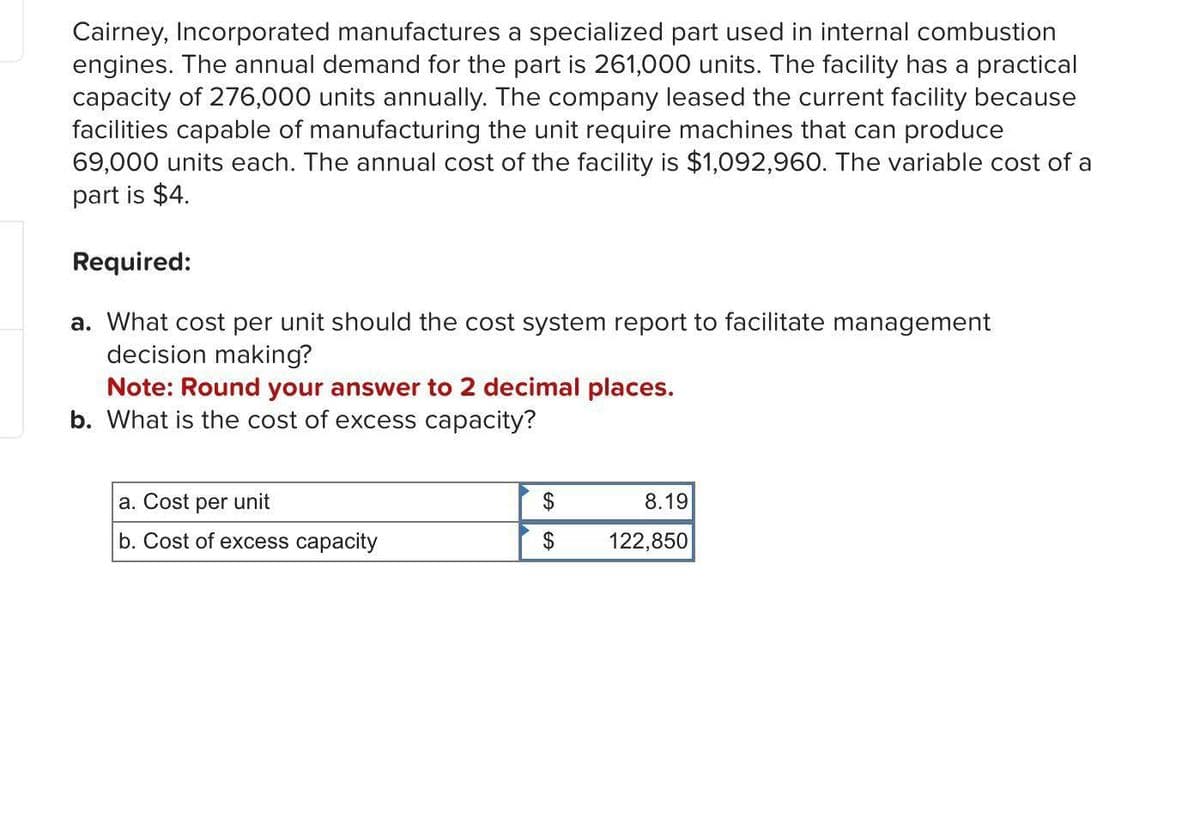 Cairney, Incorporated manufactures a specialized part used in internal combustion
engines. The annual demand for the part is 261,000 units. The facility has a practical
capacity of 276,000 units annually. The company leased the current facility because
facilities capable of manufacturing the unit require machines that can produce
69,000 units each. The annual cost of the facility is $1,092,960. The variable cost of a
part is $4.
Required:
a. What cost per unit should the cost system report to facilitate management
decision making?
Note: Round your answer to 2 decimal places.
b. What is the cost of excess capacity?
a. Cost per unit
b. Cost of excess capacity
$
$
8.19
122,850
