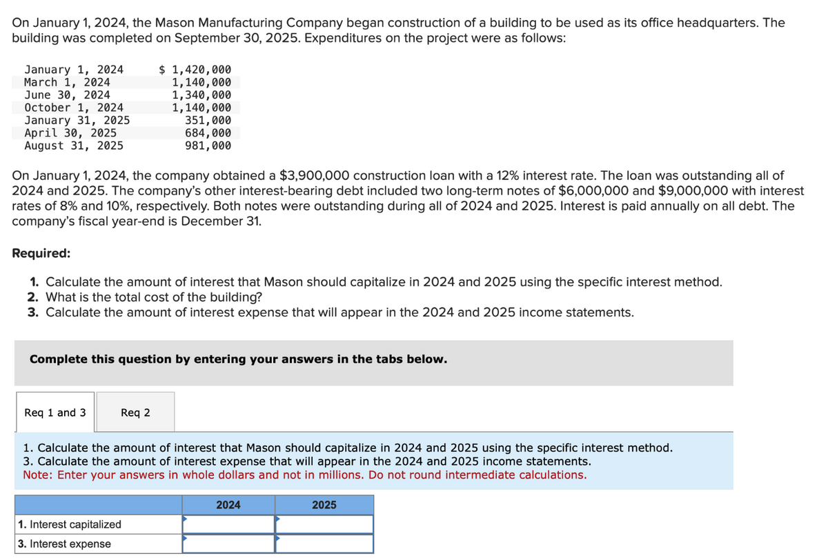 On January 1, 2024, the Mason Manufacturing Company began construction of a building to be used as its office headquarters. The
building was completed on September 30, 2025. Expenditures on the project were as follows:
January 1, 2024
March 1, 2024
June 30, 2024
October 1, 2024
January 31, 2025
April 30, 2025
August 31, 2025
On January 1, 2024, the company obtained a $3,900,000 construction loan with a 12% interest rate. The loan was outstanding all of
2024 and 2025. The company's other interest-bearing debt included two long-term notes of $6,000,000 and $9,000,000 with interest
rates of 8% and 10%, respectively. Both notes were outstanding during all of 2024 and 2025. Interest is paid annually on all debt. The
company's fiscal year-end is December 31.
Required:
1. Calculate the amount of interest that Mason should capitalize in 2024 and 2025 using the specific interest method.
2. What is the total cost of the building?
3. Calculate the amount of interest expense that will appear in the 2024 and 2025 income statements.
Complete this question by entering your answers in the tabs below.
Req 1 and 3
$ 1,420,000
1,140,000
1,340,000
1,140,000
351,000
684,000
981,000
Req 2
1. Calculate the amount of interest that Mason should capitalize in 2024 and 2025 using the specific interest method.
3. Calculate the amount of interest expense that will appear in the 2024 and 2025 income statements.
Note: Enter your answers in whole dollars and not in millions. Do not round intermediate calculations.
1. Interest capitalized
3. Interest expense
2024
2025