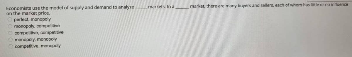 Economists use the model of supply and demand to analyze
on the market price.
Operfect, monopoly
monopoly, competitive
O competitive, competitive
monopoly, monopoly
competitive, monopoly
markets. In a
market, there are many buyers and sellers, each of whom has little or no influence