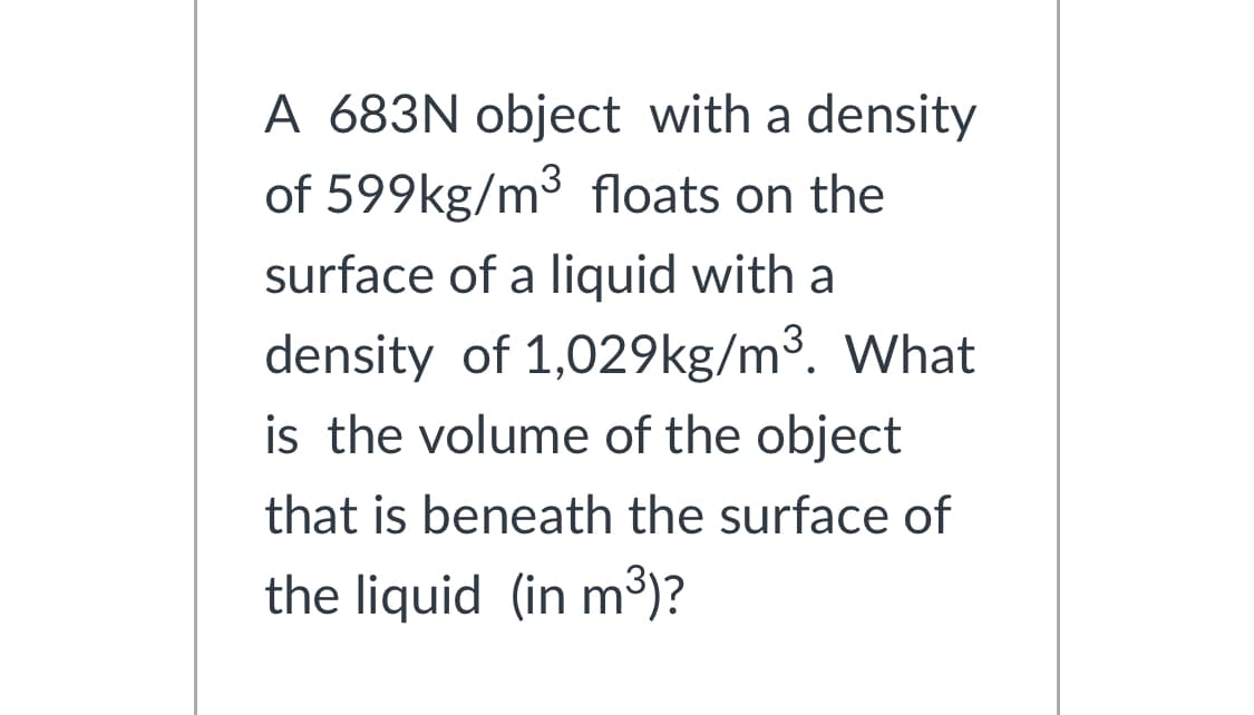 A 683N object with a density
of 599kg/m³ floats on the
surface of a liquid with a
density of 1,029kg/m³. What
is the volume of the object
that is beneath the surface of
the liquid (in m³)?