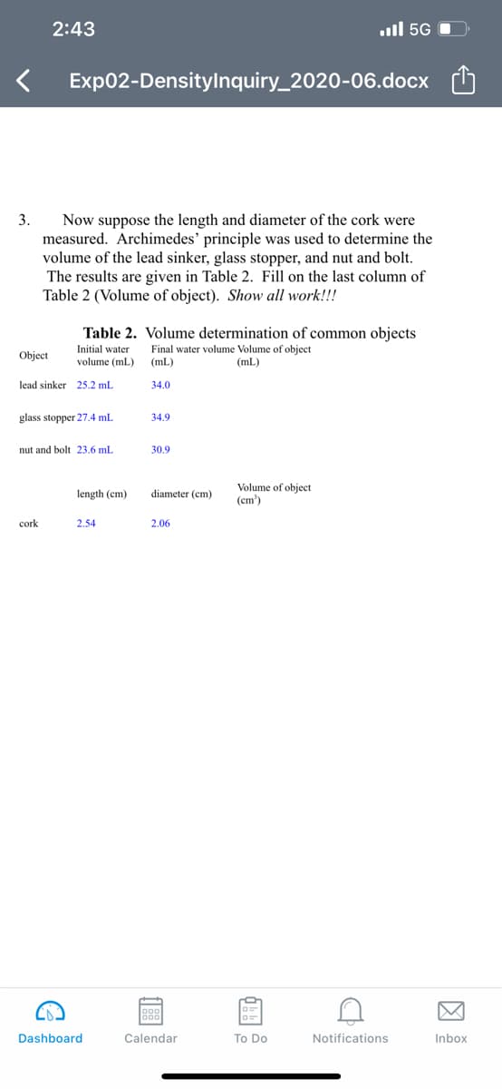 2:43
ull 5G O
Exp02-Densitylnquiry_2020-06.docx
Now suppose the length and diameter of the cork were
measured. Archimedes' principle was used to determine the
volume of the lead sinker, glass stopper, and nut and bolt.
The results are given in Table 2. Fill on the last column of
Table 2 (Volume of object). Show all work!!!
3.
Table 2. Volume determination of common objects
Initial water
Final water volume Volume of object
(mL)
Object
volume (mL)
(mL)
lead sinker 25.2 mL
34.0
glass stopper 27.4 mL
34.9
nut and bolt 23.6 ml.
30.9
Volume of object
(cm')
length (cm)
diameter (cm)
cork
2,54
2.06
Dashboard
Calendar
To Do
Notifications
Inbox
因
