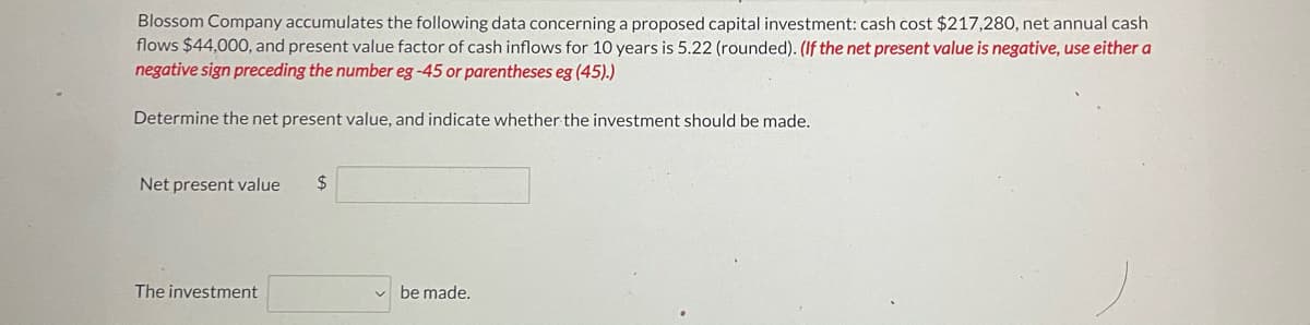 Blossom Company accumulates the following data concerning a proposed capital investment: cash cost $217,280, net annual cash
flows $44,000, and present value factor of cash inflows for 10 years is 5.22 (rounded). (If the net present value is negative, use either a
negative sign preceding the number eg -45 or parentheses eg (45).)
Determine the net present value, and indicate whether the investment should be made.
Net present value
24
The investment
be made.
