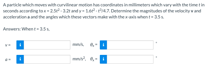 A particle which moves with curvilinear motion has coordinates in millimeters which vary with the time t in
seconds according to x = 2.5t2 - 3.2t and y = 1.6t2 - t³/4.7. Determine the magnitudes of the velocity v and
acceleration a and the angles which these vectors make with the x-axis when t= 3.5 s.
Answers: When t = 3.5 s,
V =
i
mm/s, 8x
mm/s?, 0x
a =
