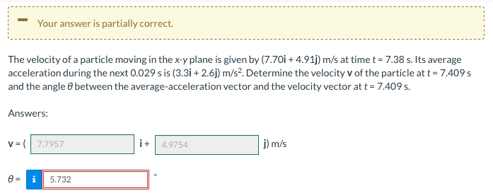 Your answer is partially correct.
The velocity of a particle moving in the x-y plane is given by (7.70i + 4.91j) m/s at time t = 7.38 s. Its average
acceleration during the next 0.029 s is (3.3i + 2.6j) m/s?. Determine the velocity v of the particle at t = 7.409 s
and the angle e between the average-acceleration vector and the velocity vector at t = 7.409 s.
Answers:
v = ( 7.7957
i+ 4.9754
j) m/s
5.732
