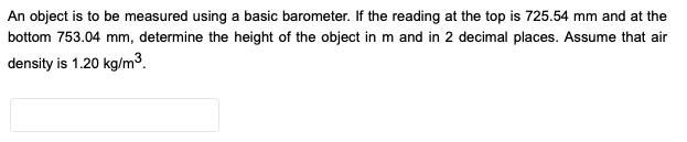 An object is to be measured using a basic barometer. If the reading at the top is 725.54 mm and at the
bottom 753.04 mm, determine the height of the object in m and in 2 decimal places. Assume that air
density is 1.20 kg/m3.
