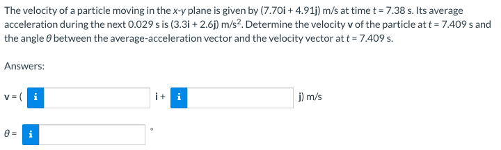 The velocity of a particle moving in the x-y plane is given by (7.70i + 4.91j) m/s at time t = 7.38 s. Its average
acceleration during the next 0.029 s is (3.3i + 2.6j) m/s?. Determine the velocity v of the particle at t = 7.409 s and
the angle e between the average-acceleration vector and the velocity vector at t = 7.409 s.
Answers:
v = ( i
i+ i
j) m/s
0 =
i
