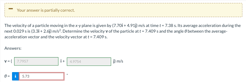 Your answer is partially correct.
The velocity of a particle moving in the x-y plane is given by (7.70i + 4.91j) m/s at time t = 7.38 s. Its average acceleration during the
next 0.029 s is (3.3i + 2.6j) m/s?. Determine the velocity v of the particle at t = 7.409 s and the angle 8 between the average-
acceleration vector and the velocity vector at t = 7.409 s.
Answers:
v = ( 7.7957
i+
4.9754
j) m/s
5.73
