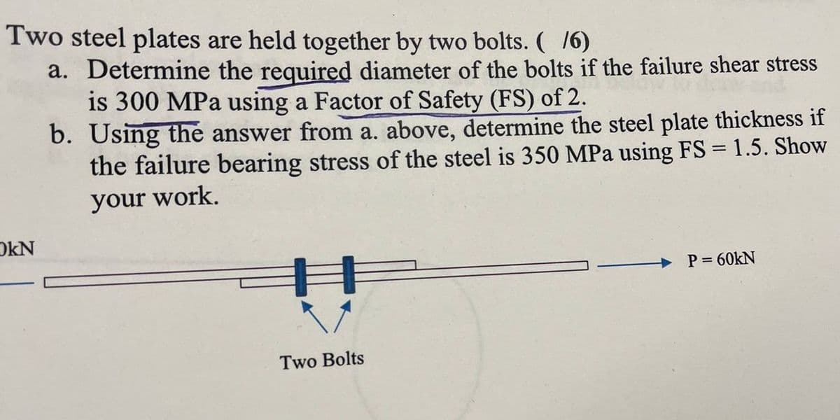 Two steel plates are held together by two bolts. (/6)
a. Determine the required diameter of the bolts if the failure shear stress
is 300 MPa using a Factor of Safety (FS) of 2.
b. Using the answer from a. above, determine the steel plate thickness if
the failure bearing stress of the steel is 350 MPa using FS = 1.5. Show
your work.
OKN
Two Bolts
P=60KN