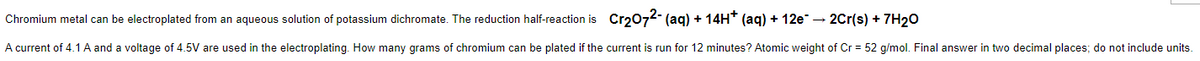 metal can be electroplated from an aqueous solution of potassium dichromate. The reduction half-reaction is Cr₂O72- (aq) + 14H* (aq) + 12e¯ → 2Cr(s) + 7H₂O
Chromium
A current of 4.1 A and a voltage of 4.5V are used in the electroplating. How many grams of chromium can be plated if the current is run for 12 minutes? Atomic weight of Cr = 52 g/mol. Final answer in two decimal places; do not include units.