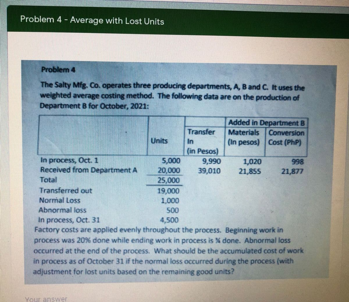 Problem 4 - Average with Lost Units
Problem 4
The Salty Mfg. Co. operates three producing departments, A, B and C. It uses the
weighted average costing method. The following data are on the production of
Department B for October, 2021:
Transfer
In
Added in Department B
Materials Conversion
(In pesos) Cost (PhP)
Units
in Pesos)
In process, Oct. 1
Received from Department A
Total
5,000
20,000
25,000
19,000
1,000
9,990
39,010
1,020
21,855
998
21,877
Transferred out
Normal Loss
Abnormal loss
In process, Oct. 31
Factory costs are applied evenly throughout the process. Beginning work in
process was 20% done while ending work in process is X done. Abnormal loss
occurred at the end of the process. What should be the accumulated cost of work
in process as of October 31 if the normal loss occurred during the process (with
adjustment for lost units based on the remaining good units?
4,500
Your answer

