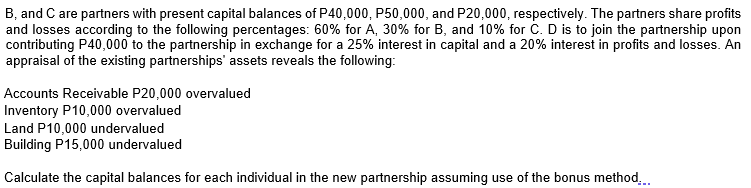 B, and C are partners with present capital balances of P40,000, P50,000, and P20,000, respectively. The partners share profits
and losses according to the following percentages: 60% for A, 30% for B, and 10% for C. D is to join the partnership upon
contributing P40,000 to the partnership in exchange for a 25% interest in capital and a 20% interest in profits and losses. An
appraisal of the existing partnerships' assets reveals the following:
Accounts Receivable P20,000 overvalued
Inventory P10,000 overvalued
Land P10,000 undervalued
Building P15,000 undervalued
Calculate the capital balances for each individual in the new partnership assuming use of the bonus method,.
