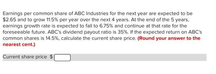 Earnings per common share of ABC Industries for the next year are expected to be
$2.65 and to grow 11.5% per year over the next 4 years. At the end of the 5 years,
earnings growth rate is expected to fall to 6.75% and continue at that rate for the
foreseeable future. ABC's dividend payout ratio is 35%. If the expected return on ABC's
common shares is 14.5%, calculate the current share price. (Round your answer to the
nearest cent.)
Current share price $