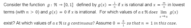 Consider the function g: R → [0,1] defined by g(x) = if x is rational and x = in lowest
terms (with n > 0) and g(x) = 0 if x is irrational. For which values of a & R does lim g(x)
exist? At which values of a & R is g continuous? Assume 0 = so that n = 1 in this case.
x→a