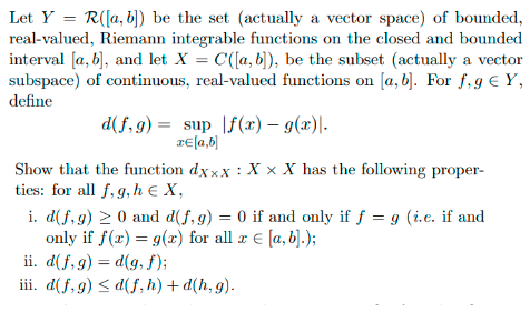 Let Y= R([a, b]) be the set (actually a vector space) of bounded,
real-valued, Riemann integrable functions on the closed and bounded
interval [a, b], and let X = C([a, b]), be the subset (actually a vector
subspace) of continuous, real-valued functions on [a, b]. For f, g € Y,
define
d(f,g) sup f(x) = g(x)|.
x= [a,b]
Show that the function
ties: for all f, g, h € X,
dxxx: xXx X has the following proper-
i. d(f,g) ≥ 0 and d(f, g) = 0 if and only if f = g (i.e. if and
only if f(x) = g(x) for all x = [a, b].);
ii.
d(f,g) = d(g, f);
iii. d(f,g) ≤d(f, h) + d(h,g).