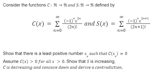 Consider the functions C: R → Rand S: R → R defined by
C(x) = Σ
n=0
2n
(-1)" x ²"
(2n)!
and S(x)
=
Σ
n=0
(-1)"x ²n+1
(2n+1)!
Show that there is a least positive number x such that C(x) = 0
Assume C(x) > 0 for all x > 0. Show that S is increasing,
C is decreasing and concave down and derive a contradiction.