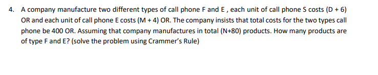4. A company manufacture two different types of call phone F and E, each unit of call phone S costs (D + 6)
OR and each unit of call phone E costs (M + 4) OR. The company insists that total costs for the two types call
phone be 400 OR. Assuming that company manufactures in total (N+80) products. How many products are
of type Fand E? (solve the problem using Crammer's Rule)
