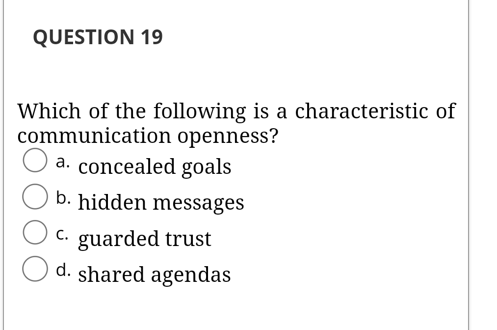 QUESTION 19
Which of the following is a characteristic of
communication openness?
a. concealed goals
b. hidden messages
C. guarded trust
d. shared agendas
