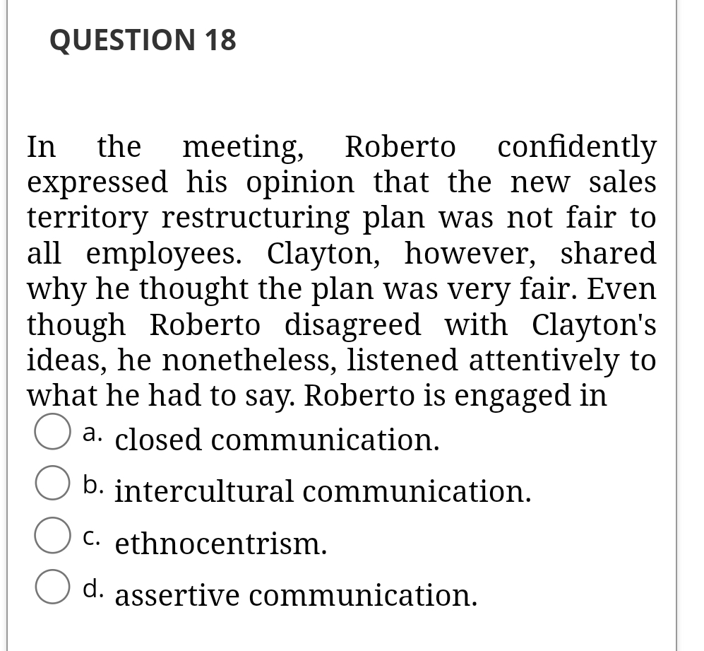 QUESTION 18
In
expressed his opinion that the new sales
territory restructuring plan was not fair to
all employees. Clayton, however, shared
why he thought the plan was very fair. Even
though Roberto disagreed with Clayton's
ideas, he nonetheless, listened attentively to
what he had to say. Roberto is engaged in
the
meeting, Roberto
confidently
a. closed communication.
b. intercultural communication.
C. ethnocentrism.
d. assertive communication.
