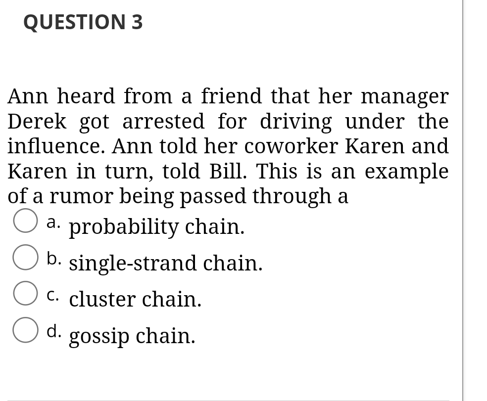 QUESTION 3
Ann heard from a friend that her manager
Derek got arrested for driving under the
influence. Ann told her coworker Karen and
Karen in turn, told Bill. This is an example
of a rumor being passed through a
a. probability chain.
b. single-strand chain.
C. cluster chain.
d.
gossip chain.
