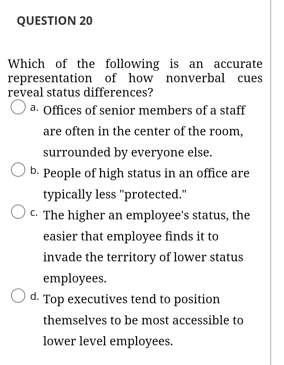 QUESTION 20
Which of the following is an accurate
representation of how nonverbal cues
reveal status differences?
O a. Offices of senior members of a staff
are often in the center of the room,
surrounded by everyone else.
b. People of high status in an office are
typically less "protected."
C. The higher an employee's status, the
easier that employee finds it to
invade the territory of lower status
employees.
O d. Top executives tend to position
themselves to be most accessible to
lower level employees.
