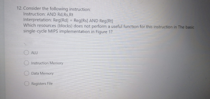 12. Consider the following instruction:
Instruction: AND Rd,Rs,Rt
Interpretation: Reg[Rd] = Reg[Rs] AND Reg[Rt]
Which resources (blocks) does not perform a useful function for this instruction in The basic
single-cycle MIPS implementation in Figure 1?
ALU
Instruction Memory
O Data Memory
O Registers File
