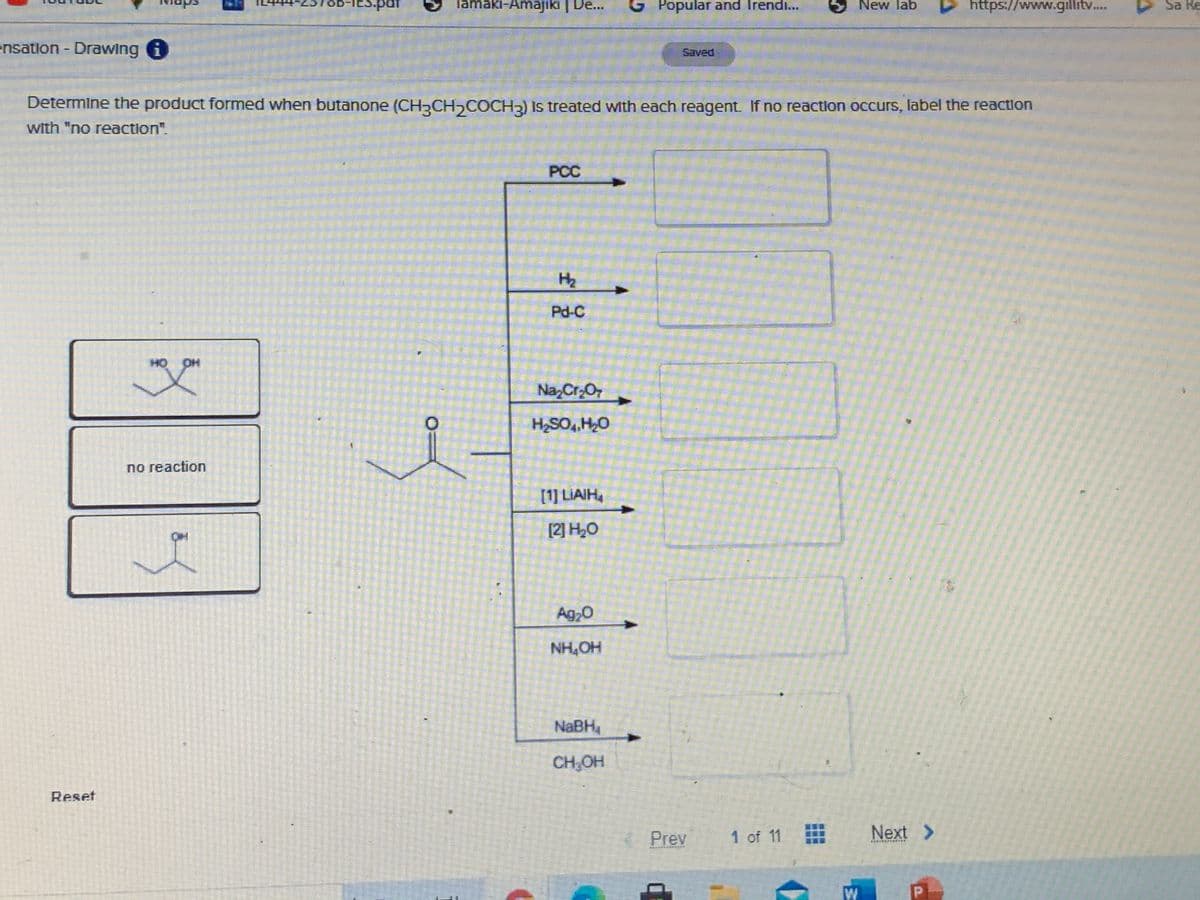 -IES.pat
Tamaki-Amajiki | De...
Popular and Irendi...
New lab
https://www.gillitv.
Sa Re
ensation - Drawing i
Saved
Determine the product formed when butanone (CH CH,COCH2) Is treated with each reagent. If no reaction occurs, label the reaction
with "no reaction".
PCC
H2
Pd-C
но он
Na,Cr;O7
no reaction
[1] LIAIH,
[2] H,0
Ag,0
NH,OH
NaBH,
CH,OH
Reset
Prev
1 of 11
Next >
