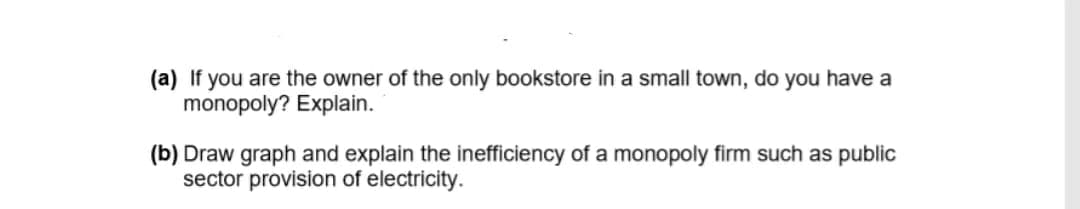 (a) If you are the owner of the only bookstore in a small town, do you have a
monopoly? Explain.
(b) Draw graph and explain the inefficiency of a monopoly firm such as public
sector provision of electricity.
