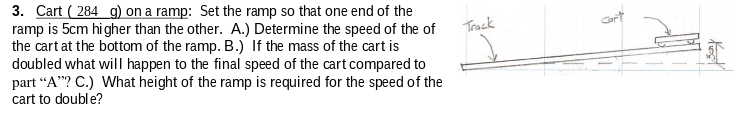 3. Cart ( 284 g) on a ramp: Set the ramp so that one end of the
ramp is 5cm higher than the other. A.) Determine the speed of the of
the cart at the bottom of the ramp. B.) If the mass of the cart is
doubled what willI happen to the final speed of the cart compared to
part “A"? C.) What height of the ramp is required for the speed of the
cart to double?
Track
