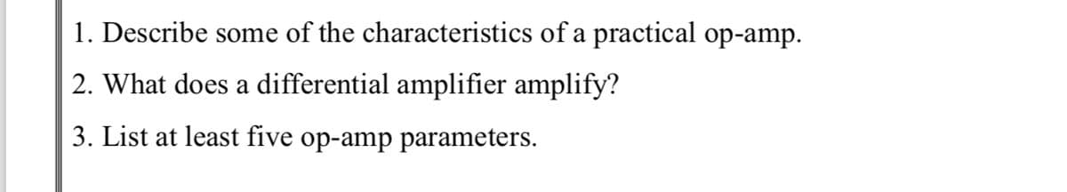 1. Describe some of the characteristics of a practical op-amp.
2. What does a differential amplifier amplify?
3. List at least five op-amp parameters.
