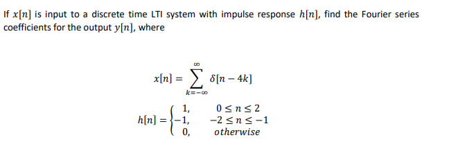 If x[n] is input to a discrete time LTI system with impulse response h[n], find the Fourier series
coefficients for the output y[n], where
x[n] = > 8[n – 4k]
k=-0
1,
1,
0,
0 <n<2
h[n] :
-2 <n<-1
otherwise
=
