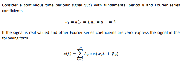 Consider a continuous time periodic signal x(t) with fundamental period 8 and Fourier series
coefficients
a1 = a^1 = j, a5 = a-5 = 2
If the signal is real valued and other Fourier series coefficients are zero, express the signal in the
following form
x(t) =
Ag cos(Wgt + Øk)
k=0
