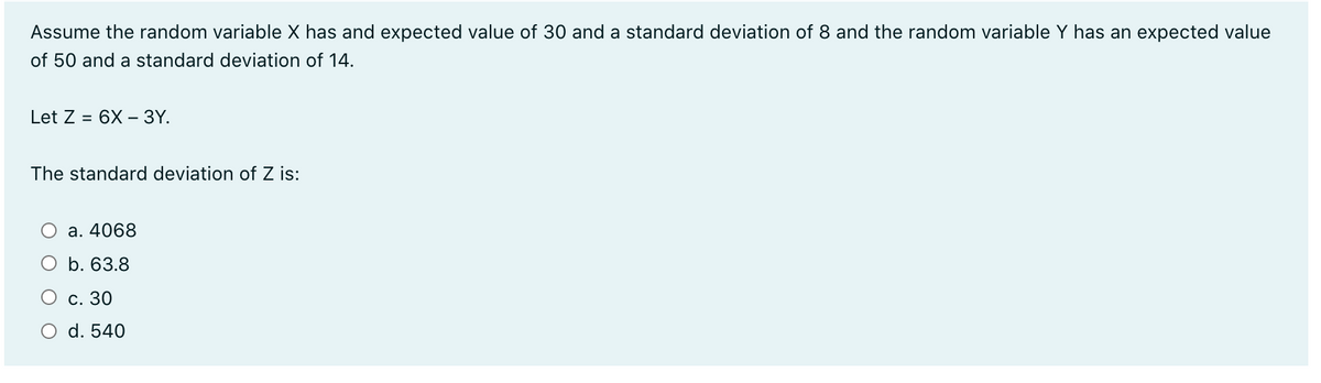 Assume the random variable X has and expected value of 30 and a standard deviation of 8 and the random variable Y has an expected value
of 50 and a standard deviation of 14.
Let Z = 6X – 3Y.
The standard deviation of Z is:
а. 4068
b. 63.8
С. 30
O d. 540
