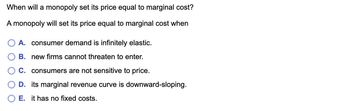 When will a monopoly set its price equal to marginal cost?
A monopoly will set its price equal to marginal cost when
A. consumer demand is infinitely elastic.
B. new firms cannot threaten to enter.
C. consumers are not sensitive to price.
D. its marginal revenue curve is downward-sloping.
E. it has no fixed costs.
