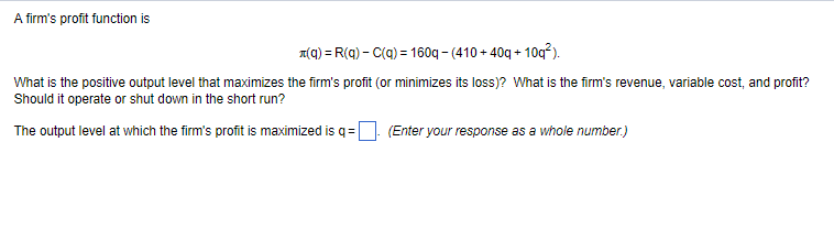 A firm's profit function is
A(a) = R(q) - C(a) = 160q - (410 + 40g + 10q²).
What is the positive output level that maximizes the firm's profit (or minimizes its loss)? What is the firm's revenue, variable cost, and profit?
Should it operate or shut down in the short run?
The output level at which the firm's profit is maximized is q =O (Enter your response as a whole number.)
