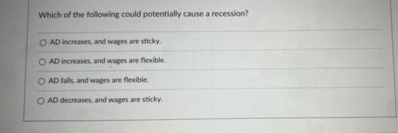Which of the following could potentially cause a recession?
O AD increases, and wages are sticky.
O AD increases, and wages are flexible.
O AD falls, and wages are flexible.
AD decreases, and wages are sticky.
