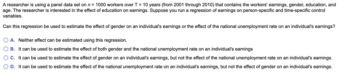 A researcher is using a panel data set on n = 1000 workers over T = 10 years (from 2001 through 2010) that contains the workers' earnings, gender, education, and
age. The researcher is interested in the effect of education on earnings. Suppose you run a regression of earnings on person-specific and time-specific control
variables.
Can this regression be used to estimate the effect of gender on an individual's earnings or the effect of the national unemployment rate on an individual's earnings?
A. Neither effect can be estimated using this regression.
B. It can be used to estimate the effect of both gender and the national unemployment rate on an individual's earnings
C. It can be used to estimate the effect of gender on an individual's earnings, but not the effect of the national unemployment rate on an individual's earnings.
D. It can be used to estimate the effect of the national unemployment rate on an individual's earnings, but not the effect of gender on an individual's earnings.
