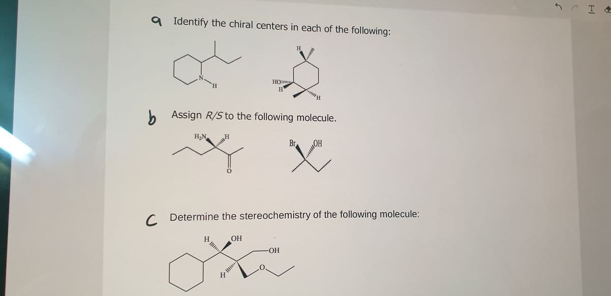 Identify the chiral centers in each of the following:
H
N.
H.
HO
H
b Assign R/S to the following molecule.
H,N
nt1令
Br
C Determine the stereochemistry of the following molecule:
H.
ОН
HO-
H
