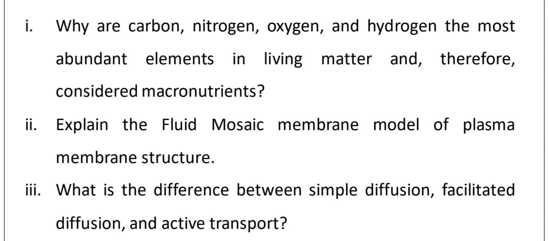 i.
Why are carbon, nitrogen, oxygen, and hydrogen the most
abundant elements in living matter and, therefore,
considered macronutrients?
ii.
Explain the Fluid Mosaic membrane model of plasma
membrane structure.
iii. What is the difference between simple diffusion, facilitated
diffusion, and active transport?
:=
