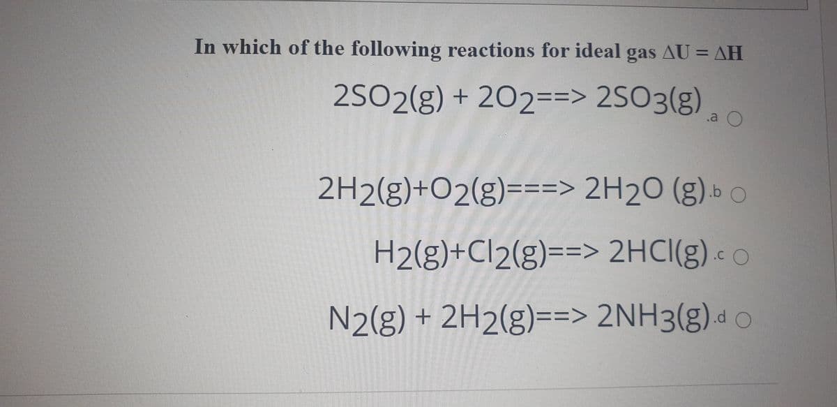 In which of the following reactions for ideal gas AU = AH
2SO2(g) + 202==> 2SO3(g)
.a
2H2(g)+O2(g)===> 2H2O (g) » o
H2(g)+Cl2(g)==> 2HCI(g)c O
N2(g) + 2H2(g)==> 2NH3(g).d
