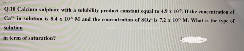 Q.10 Calcium sulphate with a solubility product constant equal to 4.9 x 105. If the concentration of
Ca2+ in solution is 8.4 x 105 M and the concentration of SO,? is 7.2 x 105 M. What is the type of
solution
in term of saturation?
