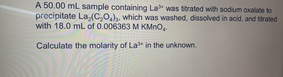 A 50.00 mL sample containing La3+ was titrated with sodium oxalate to
precipitate La,(C204)3, which was washed, dissolved in acid, and titrated
with 18.0 mL of 0.006363 M KMNO4.
Calculate the molarity of La3+ in the unknown.
