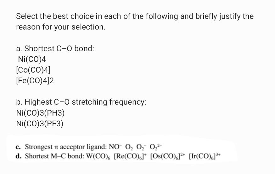 Select the best choice in each of the following and briefly justify the
reason for your selection.
a. Shortest C-0 bond:
Ni(CO)4
[Co(CO)4]
[Fe(CO)4]2
b. Highest C-0 stretching frequency:
Ni(CO)3(PH3)
Ni(CO)3(PF3)
c. Strongest a acceptor ligand: NO- 0, 0, 0,2-
d. Shortest M–C bond: W(CO), [Re(CO),]* [Os(CO),J²* [Ir(CO),]³*
