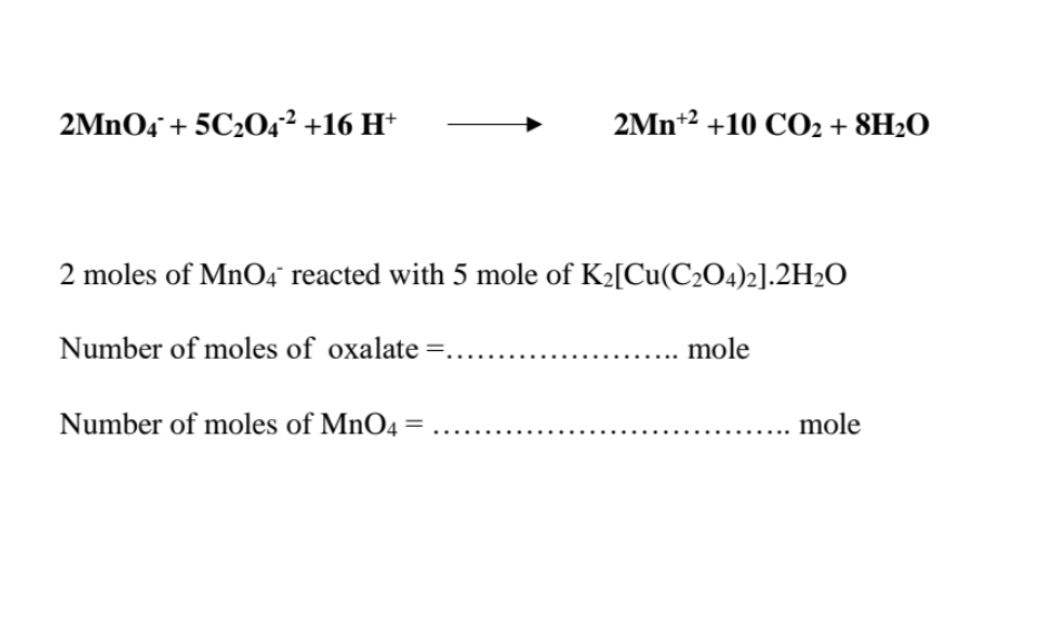 2MNO4 + 5C204² +16 H*
2Mn+2 +10 CO2 + 8H2O
2 moles of MnO4° reacted with 5 mole of K2[Cu(C2O4)2].2H2O
Number of moles of oxalate =.
mole
Number of moles of MnO4 =
mole
