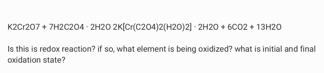 K2Cr207 + 7H2C204 · 2H2O 2K[Cr(C204)2(H2O)2] · 2H2O + 6CO2 + 13H2O
Is this is redox reaction? if so, what element is being oxidized? what is initial and final
oxidation state?
