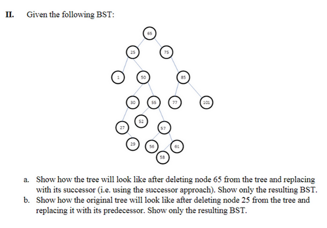 II.
Given the following BST:
a. Show how the tree will look like after deleting node 65 from the tree and replacing
with its successor (i.e. using the successor approach). Show only the resulting BST.
b. Show how the original tree will look like after deleting node 25 from the tree and
replacing it with its predecessor. Show only the resulting BST.